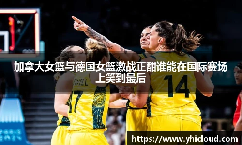 加拿大女篮与德国女篮激战正酣谁能在国际赛场上笑到最后